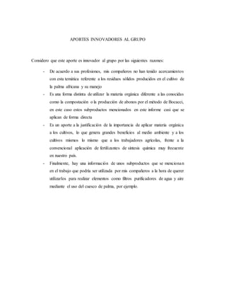 APORTES INNOVADORES AL GRUPO
Considero que este aporte es innovador al grupo por las siguientes razones:
- De acuerdo a sus profesiones, mis compañeros no han tenido acercamientos
con esta temática referente a los residuos sólidos producidos en el cultivo de
la palma africana y su manejo
- Es una forma distinta de utilizar la materia orgánica diferente a las conocidas
como la compostación o la producción de abonos por el método de Bocacci,
en este caso estos subproductos mencionados en este informe casi que se
aplican de forma directa
- Es un aporte a la justificación de la importancia de aplicar materia orgánica
a los cultivos, lo que genera grandes beneficios al medio ambiente y a los
cultivos mismos lo mismo que a los trabajadores agrícolas, frente a la
convencional aplicación de fertilizantes de síntesis química muy frecuente
en nuestro país.
- Finalmente, hay una información de unos subproductos que se mencionan
en el trabajo que podría ser utilizada por mis compañeros a la hora de querer
utilizarlos para realizar elementos como filtros purificadores de agua y aire
mediante el uso del cuesco de palma, por ejemplo.
 