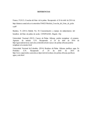 REFERENCIAS
Franco, P (N.F). Cosecha del fruto de la palma. Recuperado el 24 de abril de 2016 de
http://datateca.unad.edu.co/contenidos/356025/Modulo_Cosecha_del_fruto_de_palm
a.pdf
Ramírez, N. (2011). Boletín No. 30. Caracterización y manejo de subproductos del
beneficio del fruto de palma de aceite. CENIPALMA. Bogotá. 42p
Universidad Nacional (2015). Cuesco de Palma Africana podría reemplazar al cemento.
Agencias de noticias U.N. Recuperado el 24 de abril de 2016 de
http://agenciadenoticias.unal.edu.co/detalle/article/cuesco-de-palma-africana-podria-
remplazar-al-cemento.html
Universidad Nacional de Colombia. (2014). Residuos de Palma Africana purifican agua. En
Periódico U.N. Recuperado el 24 de abril de 2016 de
http://www.unperiodico.unal.edu.co/dper/article/residuos-de-palma-africana-purifican-
agua-y-aire.html
 