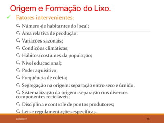 Origem e Formação do Lixo.
 Fatores intervenientes:
 Número de habitantes do local;
 Área relativa de produção;
 Variações sazonais;
 Condições climáticas;
 Hábitos/costumes da população;
 Nível educacional;
 Poder aquisitivo;
 Freqüência de coleta;
 Segregação na origem: separação entre seco e úmido;
 Sistematização da origem: separação nos diversos
componentes recicláveis;
 Disciplina e controle de pontos produtores;
 Leis e regulamentações específicas.
24/02/2017 10
 
