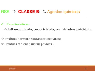RSS  CLASSE B:  Agentes químicos
 Características:
 Inflamabilidade, corrosividade, reatividade e toxicidade.
 Produtos hormonais ou antimicrobianos;
 Resíduos contendo metais pesados...
24/02/2017 16
 
