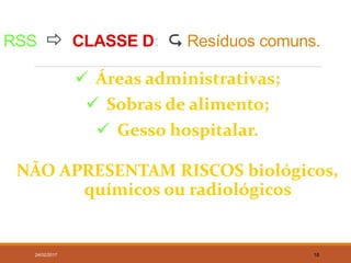 RSS  CLASSE D:  Resíduos comuns.
 Áreas administrativas;
 Sobras de alimento;
 Gesso hospitalar.
NÃO APRESENTAM RISCOS biológicos,
químicos ou radiológicos
24/02/2017 18
 