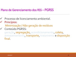 Plano de Gerenciamento dos RSS – PGRSS
 Processo de licenciamento ambiental.
 Princípios:
Minimização / Não geração de resíduos
 Conteúdo PGRSS:
geração, segregação, acondicionamento, coleta,
armazenamento, transporte, tratamento e disposição
final.
24/02/2017 21
 