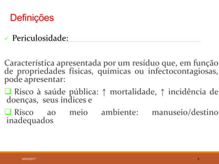 Definições
 Periculosidade:
Característica apresentada por um resíduo que, em função
de propriedades físicas, químicas ou infectocontagiosas,
pode apresentar:
 Risco à saúde pública: ↑ mortalidade, ↑ incidência de
doenças, seus índices e
 Risco ao meio ambiente: manuseio/destino
inadequados
24/02/2017 3
 