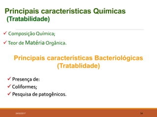 Principais características Químicas
(Tratabilidade)
 ComposiçãoQuímica;
Teor de MatériaOrgânica.
24/02/2017 34
 Presença de:
 Coliformes;
 Pesquisa de patogênicos.
Principais características Bacteriológicas
(Tratablidade)
 