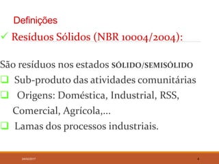 Definições
 Resíduos Sólidos (NBR 10004/2004):
São resíduos nos estados SÓLIDO/SEMISÓLIDO
 Sub-produto das atividades comunitárias
 Origens: Doméstica, Industrial, RSS,
Comercial, Agrícola,...
 Lamas dos processos industriais.
24/02/2017 4
 