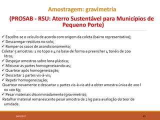 Amostragem: gravimetria
(PROSAB - RSU: Aterro Sustentável para Municípios de
Pequeno Porte)
24/02/2017 43
 Escolhe-se o veículo de acordo com origem da coleta (bairro representativo);
 Descarregar resíduos no solo;
 Romper os sacos de acondicionamento;
Coletar 5 amostras: 1 no topo e 4 na base de forma a preencher 4 tonéis de 200
litros;
 Despejar amostras sobre lona plástica;
 Misturar as partes homogeneizando-as;
 Quartear após homogeneização;
 Descartar 2 partes vis-à-vis;
 Repetir homogeneização;
Quartear novamente e descartar 2 partes vis-à-vis até a obter amostra única de 200 l
ou 100 kg;
 Pesar materiais discriminadamente (gravimetria);
Retalhar material remanescente pesar amostra de 2 kg para avaliação do teor de
umidade.
 
