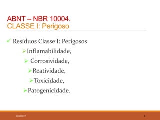 ABNT – NBR 10004.
CLASSE I: Perigoso
 Resíduos Classe I: Perigosos
Inflamabilidade,
 Corrosividade,
Reatividade,
Toxicidade,
Patogenicidade.
24/02/2017 6
 