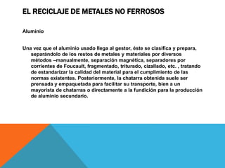 EL RECICLAJE DE METALES NO FERROSOS
Aluminio
Una vez que el aluminio usado llega al gestor, éste se clasifica y prepara,
separándolo de los restos de metales y materiales por diversos
métodos –manualmente, separación magnética, separadores por
corrientes de Foucault, fragmentado, triturado, cizallado, etc. , tratando
de estandarizar la calidad del material para el cumplimiento de las
normas existentes. Posteriormente, la chatarra obtenida suele ser
prensada y empaquetada para facilitar su transporte, bien a un
mayorista de chatarras o directamente a la fundición para la producción
de aluminio secundario.
 