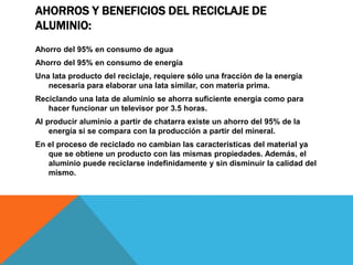 AHORROS Y BENEFICIOS DEL RECICLAJE DE
ALUMINIO:
Ahorro del 95% en consumo de agua
Ahorro del 95% en consumo de energía
Una lata producto del reciclaje, requiere sólo una fracción de la energía
necesaria para elaborar una lata similar, con materia prima.
Reciclando una lata de aluminio se ahorra suficiente energía como para
hacer funcionar un televisor por 3.5 horas.
Al producir aluminio a partir de chatarra existe un ahorro del 95% de la
energía si se compara con la producción a partir del mineral.
En el proceso de reciclado no cambian las características del material ya
que se obtiene un producto con las mismas propiedades. Además, el
aluminio puede reciclarse indefinidamente y sin disminuir la calidad del
mismo.
 
