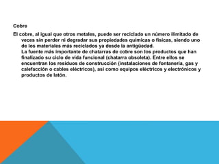 Cobre
El cobre, al igual que otros metales, puede ser reciclado un número ilimitado de
veces sin perder ni degradar sus propiedades químicas o físicas, siendo uno
de los materiales más reciclados ya desde la antigüedad.
La fuente más importante de chatarras de cobre son los productos que han
finalizado su ciclo de vida funcional (chatarra obsoleta). Entre ellos se
encuentran los residuos de construcción (instalaciones de fontanería, gas y
calefacción o cables eléctricos), así como equipos eléctricos y electrónicos y
productos de latón.
 
