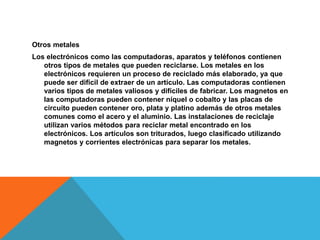 Otros metales
Los electrónicos como las computadoras, aparatos y teléfonos contienen
otros tipos de metales que pueden reciclarse. Los metales en los
electrónicos requieren un proceso de reciclado más elaborado, ya que
puede ser difícil de extraer de un artículo. Las computadoras contienen
varios tipos de metales valiosos y difíciles de fabricar. Los magnetos en
las computadoras pueden contener níquel o cobalto y las placas de
circuito pueden contener oro, plata y platino además de otros metales
comunes como el acero y el aluminio. Las instalaciones de reciclaje
utilizan varios métodos para reciclar metal encontrado en los
electrónicos. Los artículos son triturados, luego clasificado utilizando
magnetos y corrientes electrónicas para separar los metales.
 
