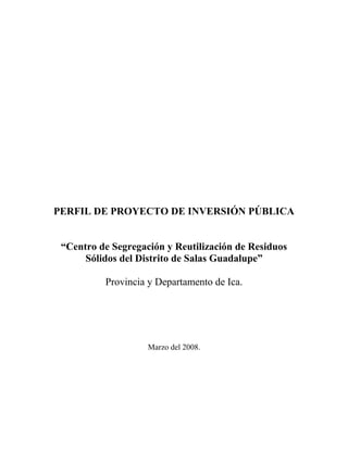 PERFIL DE PROYECTO DE INVERSIÓN PÚBLICA
“Centro de Segregación y Reutilización de Residuos
Sólidos del Distrito de Salas Guadalupe”
Provincia y Departamento de Ica.
Marzo del 2008.
 