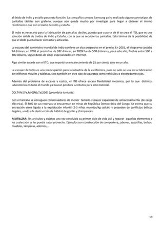 al óxido de indio y estaño para esta función. La compañía coreana Samsung ya ha realizado algunos prototipos de
pantallas táctiles con grafeno, aunque aún queda mucho por investigar para llegar a obtener el mismo
rendimiento que con el óxido de indio y estaño.
El Indio es necesario para la fabricación de pantallas táctiles, puesto que a partir de él se crea el ITO, que es una
solución sólida de óxidos de Indio y Estaño, con la que se recubre las pantallas. Esta lámina da la posibilidad de
que el dedo pueda hacer contacto y activarlas.
La escasez del suministro mundial de Indio conlleva un alza progresiva en el precio. En 2001, el kilogramo costaba
94 dólares, en 2006 el precio fue de 382 dólares, en 2009 fue de 500 dólares y, para este año, fluctúa entre 500 a
800 dólares, según datos de sitios especializados en Internet.
Algo similar sucede con el ITO, que reportó un encarecimiento de 25 por ciento sólo en un año.
La escasez de Indio es una preocupación para la industria de la electrónica, pues no sólo se usa en la fabricación
de teléfonos móviles y tabletas, sino también en otro tipo de aparatos como vehículos o electrodomésticos.
Además del problema de escasez y costos, el ITO ofrece escasa flexibilidad mecánica, por lo que distintos
laboratorios en todo el mundo ya buscan posibles sustitutos para este material.
COLTÁN [(Fe,Mn)(Nb,Ta)2O6] (columbita-tantalita)
Con el tantalio se consiguen condensadores de menor tamaño y mayor capacidad de almacenamiento (de carga
eléctrica). El 80% de sus reservas se encuentran en minas de República Democrática del Congo. Se estima que su
extracción viene ligada a la explotación infantil (2-3 niños muertos/kg coltán) y proceden de conflictos bélicos
ilegales, unido a la destrucción de hábitat de gorilas y chimpancés.
REUTILIZAR: los artículos y objetos una vez concluido su primer ciclo de vida útil y reparar aquellos elementos a
los cuales aún se les pueda sacar provecho. Ejemplos son construcción de compostera, jabones, zapatillas, bolsos,
muebles, lámparas, adornos,…

10

 
