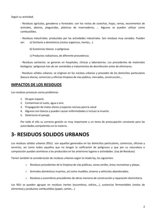 Según su actividad:
- Residuos agrícolas, ganaderos y forestales: son los restos de cosechas, hojas, ramas, excrementos de
animales, abonos, plaguicidas, plásticos de invernaderos, … Algunos se pueden utilizar como
combustibles.
- Residuos industriales: producidos por las actividades industriales. Son residuos muy variados. Pueden
ser:
a) Similares a domésticos (restos orgánicos, inertes,…)
b) Sustancias tóxicas o peligrosas.
c) Productos radiactivos, de diferente procedencia.
- Residuos sanitarios: se generan en hospitales, clínicas y laboratorios. Los procedentes de materiales
biológicos peligrosos han de ser sometidos a tratamientos de desinfección antes de eliminaros.
- Residuos sólidos urbanos: se originan en los núcleos urbanos y proceden de los domicilios particulares
(basura diaria), comercios y oficinas limpieza de vías pública, mercados, construcción,…

IMPACTOS DE LOS RESIDUOS
Los residuos provocan varios problemas:
1.
2.
3.
4.
5.

Ocupan espacio
Contaminan el suelo, agua o aire.
Propagación de malos olores y especies nocivas para la salud
Algunos son tóxicos y pueden causar enfermedades o incluso la muerte.
Deterioran el paisaje.

Por todo el ello su correcta gestión es muy importante y un tema de preocupación constante para las
autoridades competentes en la materia.

3- RESIDUOS SOLIDOS URBANOS
Los residuos sólidos urbanos (RSU) son aquellos generados en los domicilios particulares, comercios, oficinas y
servicios, así como todos aquellos que no tengan la calificación de peligrosos y que por su naturaleza o
composición puedan asimilarse a los producidos en los anteriores lugares o actividades. (Ley de Residuos)
Tienen también la consideración de residuos urbanos según la citada ley, los siguientes:
o

Residuos procedentes de la limpieza de vías públicas, zonas verdes, áreas recreativas y playas.

o

Animales domésticos muertos, así como muebles, enseres y vehículos abandonados.

o

Residuos y escombros procedentes de obras menores de construcción y reparación domiciliaria.

Los RSU se pueden agrupar en residuos inertes (escombros, vidrios,…), sustancias fermentables (restos de
alimentos) y productos combustibles (papel, cartón,…)

2

 