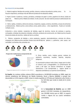 Su composición es muy variada:
1- Materia orgánica: Residuos de comida, semillas, cáscaras, residuos de jardinería, aceites, otros.
fracción mayoritaria, constituye más del 50% de la producción de desechos sólidos.

Es

la

2- Papel y Cartón: Cuadernos, revistas, periódicos, embalajes de papel o cartón, papelería de oficina, toallas de
papel, etc.
Materia prima: Madera de árboles. El alto consumo de este material provoca la deforestación de
los bosques.
3- Vidrio: vajillas, cristalería, vidrios de ventanas, recipientes, espejos, cerámica, bombillas, envases de alimentos
y medicamentos. Materia prima: arena (sílice), ceniza, piedra caliza y otros ingredientes. Puede ser reciclado
múltiples veces.
4-Aluminio y otros metales: recipientes de bebidas, papel de aluminio, marcos de ventanas o puertas,
enchapados, embalaje de productos enlatados, vehículos, productos de construcción, etc. Materia prima: bauxita
(mezcla de óxidos de aluminio, óxidos de hierro y arcillas).
5- Plástico: recipientes de bebidas u otros productos, juguetes, electrodomésticos, artículos de oficina,
empaques, etc. Materia prima: petróleo. Existen cerca de 40 tipos de plástico o polímeros, pero pocos son
reciclables. Las familias más conocidas son:

6- Otros: textiles, cuero, madera, gomas, residuos de
jardinería, escombros, muebles, baterías, desechos
peligrosos.
Su acumulación produce malos olores, riesgos para la salud,
un entorno sucio y desagradable y la contaminación del
suelo y del agua. Las basuras domésticas se recogen
diariamente y son transportadas a lugares donde se
depositan (vertederos) o se queman (incineradoras).

En España, los residuos sólidos urbanos (RSU) ascendieron a 24.049.826 toneladas en 2008, según las
últimas estadísticas del Ministerio de Medio Ambiente, Rural y Marino (MARM) y aunque han
descendido un 2,2% respecto a 2007, sitúan la media española en 575 kilos por habitante y año, frente a
los 524 kilos que ronda la media de la Unión
Europea.

2012

En la Comunidad de Madrid, que en 2009
generó 3.257.852 toneladas de desperdicios,
casi 250.000 menos que en 2007, la mayoría
rumbo a alguno de sus cuatro vertederos
controlados.
3

 