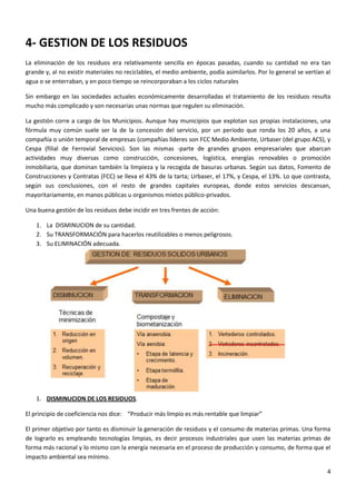 4- GESTION DE LOS RESIDUOS
La eliminación de los residuos era relativamente sencilla en épocas pasadas, cuando su cantidad no era tan
grande y, al no existir materiales no reciclables, el medio ambiente, podía asimilarlos. Por lo general se vertían al
agua o se enterraban, y en poco tiempo se reincorporaban a los ciclos naturales
Sin embargo en las sociedades actuales económicamente desarrolladas el tratamiento de los residuos resulta
mucho más complicado y son necesarias unas normas que regulen su eliminación.
La gestión corre a cargo de los Municipios. Aunque hay municipios que explotan sus propias instalaciones, una
fórmula muy común suele ser la de la concesión del servicio, por un periodo que ronda los 20 años, a una
compañía o unión temporal de empresas (compañías líderes son FCC Medio Ambiente, Urbaser (del grupo ACS), y
Cespa (filial de Ferrovial Servicios). Son las mismas -parte de grandes grupos empresariales que abarcan
actividades muy diversas como construcción, concesiones, logística, energías renovables o promoción
inmobiliaria, que dominan también la limpieza y la recogida de basuras urbanas. Según sus datos, Fomento de
Construcciones y Contratas (FCC) se lleva el 43% de la tarta; Urbaser, el 17%, y Cespa, el 13%. Lo que contrasta,
según sus conclusiones, con el resto de grandes capitales europeas, donde estos servicios descansan,
mayoritariamente, en manos públicas u organismos mixtos público-privados.
Una buena gestión de los residuos debe incidir en tres frentes de acción:
1. La DISMINUCION de su cantidad.
2. Su TRANSFORMACIÓN para hacerlos reutilizables o menos peligrosos.
3. Su ELIMINACIÓN adecuada.

1. DISMINUCION DE LOS RESIDUOS.
El principio de coeficiencia nos dice: “Producir más limpio es más rentable que limpiar”
El primer objetivo por tanto es disminuir la generación de residuos y el consumo de materias primas. Una forma
de lograrlo es empleando tecnologías limpias, es decir procesos industriales que usen las materias primas de
forma más racional y lo mismo con la energía necesaria en el proceso de producción y consumo, de forma que el
impacto ambiental sea mínimo.
4

 