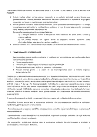 Una excelente forma de disminuir los residuos es aplicar la REGLA DE LAS TRES ERRES: REDUCIR, REUTILIZAR Y
RECICLAR
1. Reducir: implica utilizar, en los procesos industriales y en cualquier actividad humana técnicas que
generen la menor cantidad posible de residuos Con frecuencia dichas técnicas implican un mayor gasto
económico, por lo que en muchos casos, no se suele emplear.
2. Reciclar: permite usar varias veces algunos materiales, con lo que se ahorran materias primas y la energía
necesaria para su fabricación. La reutilización es posible en el caso de materiales como los envases de
vidrio, metales, componentes electrónicos, etc.
Dentro del proceso de reciclar tenemos que hablar de:
a) La recogida selectiva. Supone la recogida de forma separada del papel, vidrio. Envases y
materia orgánica.
b) Los puntos limpios: son lugares donde se depositan residuos especiales como
electrodomésticos, baterías coches, aceites, muebles,…
3. Reutilizar: consiste en la fabricación de nuevos objetos con materiales desechables con otra función

2. TRANSFORMACION DE LOS RESIDUOS.
Algunos residuos que no pueden reutilizarse ni reciclarse son susceptibles de ser transformados. Estas
transformaciones permiten:
a) Eliminar su peligrosidad.
b) Fabricar nuevos materiales( es una forma de reciclarse) COMPOST
c) Disminuir su volumen para facilitar su transporte y eliminación.
d) Producir energía gracias a la acción de los microorganismos sobre la materia orgánica.
(BIOMETANIZACIÓN)
Compostaje: es la formación de compost que consiste en la degradación bioquímica de la materia orgánica de los
residuos mediante la acción de microorganismos (bacterias y hongos) presentes en los mismos, por vía aerobia o
anaerobia. Compost ( = humus): es un material heterogéneo de color negro o marrón oscuro con bajo contenido
en N t C y rico en P, Ca, Mg e Fe. Posee propiedades herbicidas. Es un abono de baja calidad, pero se emplea
como sustituto de la turba para mejorar las propiedades del suelo ( mayor retención del agua e incremento en la
nitrificación natural). El 80% de las plantas de compostaje están ubicadas en Levante y el sur de España. Se tratan
2.086.000 toneladas de basura doméstica de las que se obtienen 359.000 toneladas de compost (rendimiento
cercano al 15%).
El proceso de compostaje se divide en cuatro periodos con respecto a la evaluación de la temperatura:
- Mesofílico: la masa vegetal está a temperatura ambiente y los microorganismos mesófilos se multiplican
rápidamente, por lo que subirá la temperatura.
- Termofílico: cuando se alcanzan los 40º los microorganismos termófilos trasforman el nitrógeno en amoniaco; A
los 60º desaparecen.
- De enfriamiento: cuando la temperatura es menor de 60º, reaparecen los hongos termófilos y al bajar de 40º los
mesófilos también reinician su actividad.
- De maduración : periodo que requiere meses a temperatura ambiente, durante los cuales se producen la
condensación y polimerización del humus.
5

 