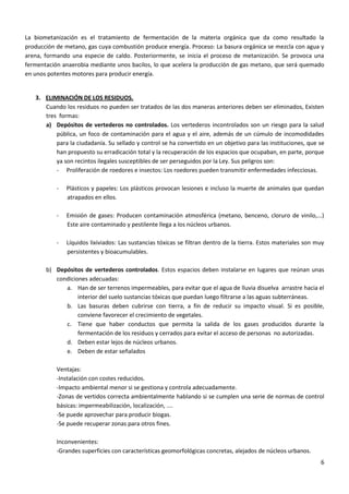 La biometanización es el tratamiento de fermentación de la materia orgánica que da como resultado la
producción de metano, gas cuya combustión produce energía. Proceso: La basura orgánica se mezcla con agua y
arena, formando una especie de caldo. Posteriormente, se inicia el proceso de metanización. Se provoca una
fermentación anaerobia mediante unos bacilos, lo que acelera la producción de gas metano, que será quemado
en unos potentes motores para producir energía.

3. ELIMINACIÓN DE LOS RESIDUOS.
Cuando los residuos no pueden ser tratados de las dos maneras anteriores deben ser eliminados, Existen
tres formas:
a) Depósitos de vertederos no controlados. Los vertederos incontrolados son un riesgo para la salud
pública, un foco de contaminación para el agua y el aire, además de un cúmulo de incomodidades
para la ciudadanía. Su sellado y control se ha convertido en un objetivo para las instituciones, que se
han propuesto su erradicación total y la recuperación de los espacios que ocupaban, en parte, porque
ya son recintos ilegales susceptibles de ser perseguidos por la Ley. Sus peligros son:
- Proliferación de roedores e insectos: Los roedores pueden transmitir enfermedades infecciosas.
-

Plásticos y papeles: Los plásticos provocan lesiones e incluso la muerte de animales que quedan
atrapados en ellos.

-

Emisión de gases: Producen contaminación atmosférica (metano, benceno, cloruro de vinilo,...)
Este aire contaminado y pestilente llega a los núcleos urbanos.

-

Líquidos lixiviados: Las sustancias tóxicas se filtran dentro de la tierra. Estos materiales son muy
persistentes y bioacumulables.

b) Depósitos de vertederos controlados. Estos espacios deben instalarse en lugares que reúnan unas
condiciones adecuadas:
a. Han de ser terrenos impermeables, para evitar que el agua de lluvia disuelva arrastre hacia el
interior del suelo sustancias tóxicas que puedan luego filtrarse a las aguas subterráneas.
b. Las basuras deben cubrirse con tierra, a fin de reducir su impacto visual. Si es posible,
conviene favorecer el crecimiento de vegetales.
c. Tiene que haber conductos que permita la salida de los gases producidos durante la
fermentación de los residuos y cerrados para evitar el acceso de personas no autorizadas.
d. Deben estar lejos de núcleos urbanos.
e. Deben de estar señalados
Ventajas:
-Instalación con costes reducidos.
-Impacto ambiental menor si se gestiona y controla adecuadamente.
-Zonas de vertidos correcta ambientalmente hablando si se cumplen una serie de normas de control
básicas: impermeabilización, localización, ....
-Se puede aprovechar para producir biogas.
-Se puede recuperar zonas para otros fines.
Inconvenientes:
-Grandes superficies con características geomorfológicas concretas, alejados de núcleos urbanos.
6

 