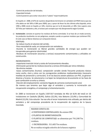 -Control de producción de lixiviados.
-Capacidad limitada
-Control posterior para evitar rotura de la “cubeta” impermeabilizante
En España en 2008, el 67% de nuestros desperdicios terminaron en vertedero (el PNIR marca que esa
cifra debía ser del 30% al 38% para 2009), que, a pesar de llevar los dos últimos años bajando, entre
1996 y 2008 creció en España un 10%, mientras que en la UE descendía un 28%. Esto supone unos
327 kilos por habitante y año, el octavo país europeo que más desaprovechó según Eurostat.
c) Incineración: consiste en quemar los residuos de forma controlada. Si se hace de un modo correcto,
los productos resultantes no son peligrosos, excepto cuando se queman residuos que contienen PVC.
En este caso se liberan dioxinas (un compuesto tóxico).

VENTAJAS:
-Se reduce mucho el volumen del vertido.
-Poca necesidad de suelo, en comparación con vertederos.
-Durante la incineración se liberan grandes cantidades de energía que pueden ser
recuperadas para generar electricidad.
-Residuos de incineración (escorias y cenizas) escasamente contaminantes y utilizables en
construcción.
INCONVENIENTES
-Importante inversión inicial y costes de funcionamiento elevados.
-Eliminación parcial de los residuos (escorias y cenizas eliminadas por otros métodos).
-No elimina metales
-Gases contaminantes (humos): composición variable siendo frecuente productos tóxicos
como azufre, cloro y otros con los consiguientes problemas medioambientales (necesario
medidas de prevención y corrección). Si en las basuras existen plásticos con PVC, se generan
dioxinas y furanos. Se solucionaría si se bajan las temperaturas bruscamente en las fases de
post-combustión se evita su síntesis.
-Elección del emplazamiento: constante llegada de camiones (contaminación aire)
De manera que tenemos que bajar algo el vertedero y aumenta la incineración con
recuperación energética, el compostaje y la biometanización.
En 2008 se incineraron en España 2.057.017 toneladas de RSU (el 8,5% del total) en 10
instalaciones en Cataluña (28,4%), Galicia (22,3%), Islas Baleares (15,4%) y Comunidad de
Madrid (15,2%). Esta solución fue ese año el tercer tratamiento más utilizado, por detrás del
vertedero y del compostaje procedente de la recuperación de orgánico de la basura
mezclada.
MADRID CONSTA DE:
-4 VERTEDEROS CONTROLADOS. No existen VNC
-2 PLANTAS DE BIOMETANIZACÓN.
-5 PLANTAS DE COMPOSTAJE: se alimentan por 741.248 Tm
residuos.
-1 INCINERADORA: 311.683 Tm residuos.
No se realiza recogida selectiva de la basura orgánica
7

 
