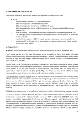 ¿Qué PODEMOS HACER NOSOTROS?
Equivalencias energéticas del consumo: materias primas vírgenes vs materiales reciclables
Al reciclar :
1 Tonelada de PET, se ahorra 0,5 Tonelada de petróleo.
1 Tonelada de papel se salvan 17 árboles pequeños
1 Tonelada de papel se ahorran unos 27.500 litros de agua
1 Tonelada de papel se ahorra 4.200 KWH, suficiente para dar electricidad a 4.000 personas
durante 1 día.
1 lata de aluminio = ahorro de energía necesaria para mantener el TV encendido durante 3 hrs.
Con la energía con que se produce 1 envase nuevo de aluminio se podrían producir 20 envases de
aluminio reciclado.
metales férricos se ahorra el 62 % de energía respecto a la producción con mineral de hierro.
botellas tipo PET se ahorra el 84% de la energía que se usa en el proceso común al hacer botellas
de la materia prima original.
Las Regla de las 3 R
REDUCIR la cantidad de desechos evitando consumir productos innecesarios (ej: bolsas, desechables, etc)
Papel : Utiliza las dos caras del papel (borradores, tareas, impresión de faxes, comunicados informales,
información interna de oficina, dibujos de los niños, apuntes, etc.), imprimir y saca fotocopias por ambos lados o
solicítalas en papel reutilizado, rechaza papeletas y folletos que no utilizarás y elabora y utiliza papel reciclado
(esto aumentará su demanda).
Plástico, vidrio y metal: Prefiere envases retornables y evita artículos desechables (maquinillas de afeitar, pañales,
pajillas, etc), rechaza productos en bandejas de plástico o poliespan, evita las vajillas desechables o prefiere las de
cartón, prefiere el uso del papel encerado al plástico adhesivo y de aluminio, lleva tus propias bolsas al
supermercado o trata de usar una sola bolsa grande. Mejor aún elabora una bolsa de tela y fabrica tu propia
mayonesa, jaleas, jugos, conservas. Así evitas el uso de material de embalaje innecesario.
Otros materiales y sustancias químicas: Evita el consumo de productos que contengan PVC, cadmio y plomo,
asbesto, poliespan, tetra pack, otros, prefiere baterías recargables, productos amigables con el ambiente, no
elimines aparatos eléctricos, zapatos, sombrillas, ropa, etc; repáralos, regálalos o véndelos a alguien que sí les
sacará provecho. Si compras muebles prefiere materiales naturales (bambú o ratán), en vez de materiales
sintéticos. Si eliges madera verifica que provenga de plantaciones forestales y que no sean especies en peligro de
extinción.
RECICLAR: proceso que consiste en reintroducir los productos o materiales residuales en los procesos productivos
Las tasas de recogida y reciclaje del vidrio, del papel y cartón mantuvieron la tendencia ascendente de años
anteriores. De acuerdo con los objetivos marcados para el año 2008 en la Directiva 2004/12/CE relativa a los
envases y sus residuos, el papel-cartón (74,9% en el año 2008 según Aspapel) y vidrio (60,3% en el año 2008
según Ecovidrio) alcanzaron los objetivos mínimos de reciclaje (60%). En cambio, según los datos aportados por
Ciclopast y recogidos en la Memoria anual 2009 del MARM, la tasa de reciclaje del plástico (20% en el año 2008)
no superó los objetivos mínimos exigidos para 2008 por la Directiva de envases (22,5% en 2008). Este último dato
difiere del dato aportado por Ecoembes, el cual solo hace referencia a los materiales adheridos a su SIG (38,4% en
8

 