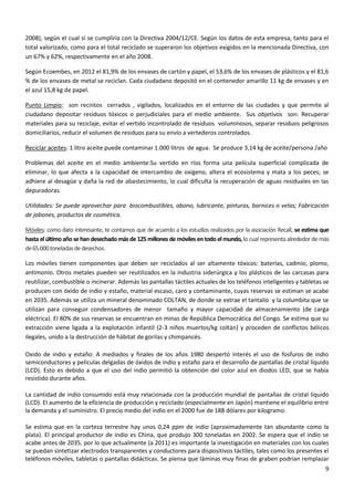 2008), según el cual sí se cumpliría con la Directiva 2004/12/CE. Según los datos de esta empresa, tanto para el
total valorizado, como para el total reciclado se superaron los objetivos exigidos en la mencionada Directiva, con
un 67% y 62%, respectivamente en el año 2008.
Según Ecoembes, en 2012 el 81,9% de los envases de cartón y papel, el 53,6% de los envases de plásticos y el 81,6
% de los envases de metal se reciclan. Cada ciudadano depositó en el contenedor amarillo 11 kg de envases y en
el azul 15,8 kg de papel.
Punto Limpio: son recintos cerrados , vigilados, localizados en el entorno de las ciudades y que permite al
ciudadano depositar residuos tóxicos o perjudiciales para el medio ambiente. Sus objetivos son: Recuperar
materiales para su reciclaje, evitar el vertido incontrolado de residuos voluminosos, separar residuos peligrosos
domiciliarios, reducir el volumen de residuos para su envío a vertederos controlados.
Reciclar aceites: 1 litro aceite puede contaminar 1.000 litros de agua. Se produce 3,14 kg de aceite/persona /año
Problemas del aceite en el medio ambiente:Su vertido en ríos forma una película superficial complicada de
eliminar, lo que afecta a la capacidad de intercambio de oxígeno, altera el ecosistema y mata a los peces; se
adhiere al desagüe y daña la red de abastecimiento, lo cual dificulta la recuperación de aguas residuales en las
depuradoras.
Utilidades: Se puede aprovechar para biocombustibles, abono, lubricante, pinturas, barnices o velas; Fabricación
de jabones, productos de cosmética.
Móviles: como dato interesante, te contamos que de acuerdo a los estudios realizados por la asociación Recall, se estima que
hasta el último año se han desechado más de 125 millones de móviles en todo el mundo, lo cual representa alrededor de más
de 65.000 toneladas de desechos.
Los móviles tienen componentes que deben ser reciclados al ser altamente tóxicos: baterías, cadmio, plomo,
antimonio. Otros metales pueden ser reutilizados en la industria siderúrgica y los plásticos de las carcasas para
reutilizar, combustible o incinerar. Además las pantallas táctiles actuales de los teléfonos inteligentes y tabletas se
producen con óxido de indio y estaño, material escaso, caro y contaminante, cuyas reservas se estiman se acabe
en 2035. Además se utiliza un mineral denominado COLTAN, de donde se extrae el tantalio y la columbita que se
utilizan para conseguir condensadores de menor tamaño y mayor capacidad de almacenamiento (de carga
eléctrica). El 80% de sus reservas se encuentran en minas de República Democrática del Congo. Se estima que su
extracción viene ligada a la explotación infantil (2-3 niños muertos/kg coltán) y proceden de conflictos bélicos
ilegales, unido a la destrucción de hábitat de gorilas y chimpancés.
Oxido de indio y estaño: A mediados y finales de los años 1980 despertó interés el uso de fosfuros de indio
semiconductores y películas delgadas de óxidos de indio y estaño para el desarrollo de pantallas de cristal líquido
(LCD). Esto es debido a que el uso del indio permitió la obtención del color azul en diodos LED, que se había
resistido durante años.
La cantidad de indio consumido está muy relacionada con la producción mundial de pantallas de cristal líquido
(LCD). El aumento de la eficiencia de producción y reciclado (especialmente en Japón) mantiene el equilibrio entre
la demanda y el suministro. El precio medio del indio en el 2000 fue de 188 dólares por kilogramo.
Se estima que en la corteza terrestre hay unos 0,24 ppm de indio (aproximadamente tan abundante como la
plata). El principal productor de indio es China, que produjo 300 toneladas en 2002. Se espera que el indio se
acabe antes de 2035, por lo que actualmente (a 2011) es importante la investigación en materiales con los cuales
se puedan sintetizar electrodos transparentes y conductores para dispositivos táctiles, tales como los presentes el
teléfonos móviles, tabletas o pantallas didácticas. Se piensa que láminas muy finas de graben podrían remplazar
9

 