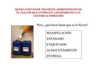 QUEDA EXENTO DE TRAMITES ADMINISTRATIVOS
 EL TALLER QUE ENTREGUE LOS RESIDUOS A UN
            GESTOR AUTORIZADO


             Pero, ¿qué hacer hasta que se lo lleven?

                    MANIPULACION
                    ENVASADO
                    ETIQUETADO
                    ALMACENAMIENTO
                    ENTREGA
 
