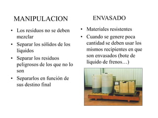 MANIPULACION                        ENVASADO
• Los residuos no se deben      • Materiales resistentes
  mezclar                       • Cuando se genere poca
• Separar los sólidos de los      cantidad se deben usar los
  líquidos                        mismos recipientes en que
• Separar los residuos            son envasados (bote de
  peligrosos de los que no lo     líquido de frenos…)
  son
• Separarlos en función de
  sus destino final
 