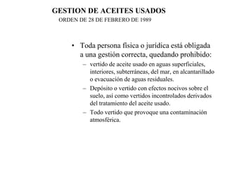 GESTION DE ACEITES USADOS
 ORDEN DE 28 DE FEBRERO DE 1989



     • Toda persona física o jurídica está obligada
       a una gestión correcta, quedando prohibido:
        – vertido de aceite usado en aguas superficiales,
          interiores, subterráneas, del mar, en alcantarillado
          o evacuación de aguas residuales.
        – Depósito o vertido con efectos nocivos sobre el
          suelo, así como vertidos incontrolados derivados
          del tratamiento del aceite usado.
        – Todo vertido que provoque una contaminación
          atmosférica.
 
