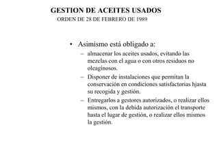 GESTION DE ACEITES USADOS
 ORDEN DE 28 DE FEBRERO DE 1989



     • Asimismo está obligado a:
        – almacenar los aceites usados, evitando las
          mezclas con el agua o con otros residuos no
          oleaginosos.
        – Disponer de instalaciones que permitan la
          conservación en condiciones satisfactorias hjasta
          su recogida y gestión.
        – Entregarlos a gestores autorizados, o realizar ellos
          mismos, con la debida autorización el transporte
          hasta el lugar de gestión, o realizar ellos mismos
          la gestión.
 