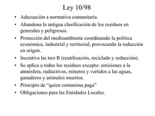 Ley 10/98
• Adecuación a normativa comunitaria.
• Abandona la antigua clasificación de los residuos en
  generales y peligrosos.
• Protección del medioambiente coordinando la política
  económica, industrial y territorial, provocando la reducción
  en origen.
• Incentiva las tres R (reutilización, reciclado y reducción).
• Se aplica a todos los residuos excepto: emisiones a la
  atmósfera, radiactivos, mineros y vertidos a las aguas,
  ganaderos y animales muertos.
• Principio de “quien contamina paga”
• Obligaciones para las Entidades Locales.
 