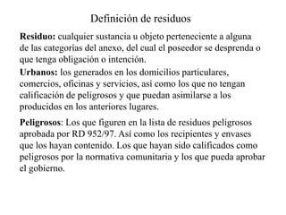 Definición de residuos
Residuo: cualquier sustancia u objeto perteneciente a alguna
de las categorías del anexo, del cual el poseedor se desprenda o
que tenga obligación o intención.
Urbanos: los generados en los domicilios particulares,
comercios, oficinas y servicios, así como los que no tengan
calificación de peligrosos y que puedan asimilarse a los
producidos en los anteriores lugares.
Peligrosos: Los que figuren en la lista de residuos peligrosos
aprobada por RD 952/97. Así como los recipientes y envases
que los hayan contenido. Los que hayan sido calificados como
peligrosos por la normativa comunitaria y los que pueda aprobar
el gobierno.
 