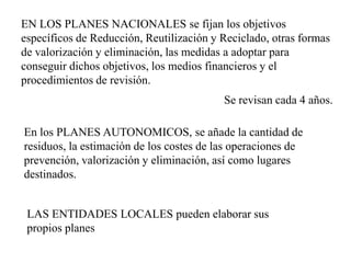 EN LOS PLANES NACIONALES se fijan los objetivos
específicos de Reducción, Reutilización y Reciclado, otras formas
de valorización y eliminación, las medidas a adoptar para
conseguir dichos objetivos, los medios financieros y el
procedimientos de revisión.
                                          Se revisan cada 4 años.

En los PLANES AUTONOMICOS, se añade la cantidad de
residuos, la estimación de los costes de las operaciones de
prevención, valorización y eliminación, así como lugares
destinados.


 LAS ENTIDADES LOCALES pueden elaborar sus
 propios planes
 