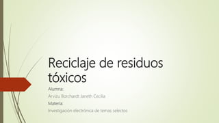 Reciclaje de residuos
tóxicos
Alumna:
Arvizu Borchardt Janeth Cecilia
Materia:
Investigación electrónica de temas selectos
 