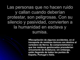 Las personas que no hacen ruido y callan cuando deberían protestar, son peligrosas. Con su silencio y pasividad, convierten a la humanidad en esclava y sumisa. Recopilación de algunos accidentes, en el transporte de residuos tóxicos con destino al vertedero de Nerva. Se comprometieron a que los residuos gestionados procederían únicamente de Andalucía; sin embargo, están llegando de todos los puntos de España, Portugal e Italia. 