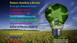 Reducir, Reutilizar y Reciclar
Es lo que debemos hacer
S i queremos que se
Incremente el
Desarrollo ecológico del
Unico mundo que tenenos;
O rganicémonos para
S alvar al Planeta desde la

U niversidad
Central de                         Elaborado por:
                                 Contribuyentes del
Venezuela                        Blog Residuos UCV
 