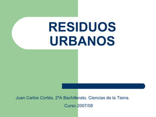 RESIDUOS URBANOS Juan Carlos Cortés. 2ºA Bachillerato. Ciencias de la Tierra. Curso 2007/08 