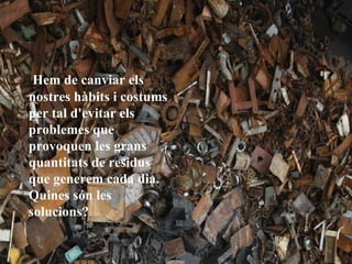 Hem de canviar els
nostres hàbits i costums
per tal d'evitar els
problemes que
provoquen les grans
quantitats de residus
que generem cada dia.
Quines són les
solucions?
 