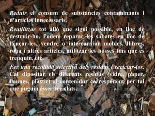 Reduir el consum de substàncies contaminants i
d'articles innecessaris.
Reutilitzar tot allò que sigui possible, en lloc de
destruir-ho. Podem reparar les sabates en lloc de
llençar-les, vendre o intercanviar mobles, llibres,
roba i altres articles, utilitzar les bosses fins que es
trenquin, etc.
Fer una recollida selectiva dels residus i reciclar-los.
Cal dipositar els diferents residus (vidre, paper,
llaunes, plàstic) al contenidor corresponent per tal
que puguin ésser reciclats.
 