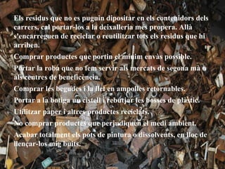 Els residus que no es puguin dipositar en els contenidors dels
carrers, cal portar-los a la deixalleria més propera. Allà
s'encarreguen de reciclar o reutilitzar tots els residus que hi
arriben.
Comprar productes que portin el mínim envàs possible.
Portar la roba que no fem servir als mercats de segona mà o
als centres de beneficència.
Comprar les begudes i la llet en ampolles retornables.
Portar a la botiga un cistell i rebutjar les bosses de plàstic.
Utilitzar paper i altres productes reciclats.
No comprar productes que perjudiquen el medi ambient.
Acabar totalment els pots de pintura o dissolvents, en lloc de
llençar-los mig buits.
 