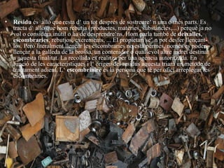 • Residu és allò que resta d‘ un tot després de sostreure‘ n una o més parts. Es
  tracta d‘ allò que hom rebutja (productes, matèries, substàncies,...) perquè ja no
  vol o considera inútil o ha de desprendre‘ns. Hom parla també de deixalles,
  escombraries, rebutjos, excrements, ... El propietari se‘ n pot desfer llençant-
  los. Però literalment llençar les escombraries no està permès, només es poden
  llençar a la galleda de la brossa, un contenidor o qualsevol altre indret destinat
  a aquesta finalitat. La recollida es realitza per una agència autoritzada. En
  funció de les característiques i l‘ origen del residus aquesta triarà un mètode de
  tractament adient. L‘ escombriaire és la persona que té per ofici arreplegar les
  escombraries.
 