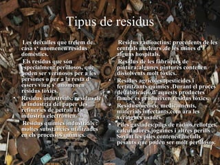 Tipus de residus
   Les deixalles que treiem de         Residus radioactius: procedents de les
  casa s‘ anomenen residus            centrals nuclears ,de les mines d’
  domèstics.                          alguns hospitals.
   Els residus que són                 Residus de les fàbriques de
  especialment perillosos, que        pintura:algunes pintures contenen
  poden ser verinosos per a les       dissolvents molt tòxics.
  persones o per a la resta d‘      • Residus agrícoles :pesticides i
  éssers vius, s‘ anomenen            fertilitzants químics .Durant el procés
  residus tòxics.                     de fabricació d’aquests productes
• Residus industrials: residus de     també es produeixen residus tòxics.
  la indústria del paper ,les       • Residus mèdics: medicaments,
  refineries de petroli i la          materials infectants,com ara les
  indústria electrònica.              xeringues usades.
   Residus químics industrials :    • Piles gastades:piles de ràdios,rellotges,
  moltes substàncies utilitzades      calculadores,joguines i altres perills .
  en els processos químics.           Sovint les piles contenen metalls
                                      pesants que poden ser molt perillosos.
 