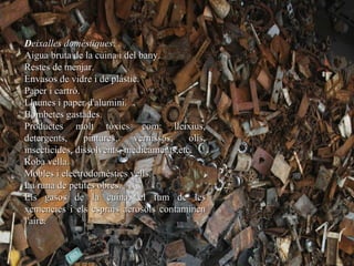 Deixalles domèstiques:
Aigua bruta de la cuina i del bany.
Restes de menjar.
Envasos de vidre i de plàstic.
Paper i cartró.
Llaunes i paper d'alumini.
Bombetes gastades.
Productes molt tòxics com: lleixius,
detergents,     pintures,   vernissos,    olis,
insecticides, dissolvents, medicaments,etc.
Roba vella.
Mobles i electrodomèstics vells.
La runa de petites obres.
Els gasos de la cuina, el fum de les
xemeneies i els esprais aerosols contaminen
l'aire.
 