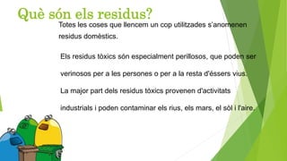 Què són els residus?
Totes les coses que llencem un cop utilitzades s’anomenen
residus domèstics.
Els residus tòxics són especialment perillosos, que poden ser
verinosos per a les persones o per a la resta d'éssers vius.
La major part dels residus tòxics provenen d'activitats
industrials i poden contaminar els rius, els mars, el sòl i l'aire.
 