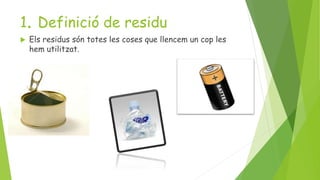 1. Definició de residu
 Els residus són totes les coses que llencem un cop les
hem utilitzat.
 