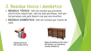 2. Residus tòxics i domèstics
 RESIDUS TÒXICS: Són els residus que provenen
d’activitats industrials i són els més perillosos, tant per
les persones com pels éssers vius que ens envolten.
 RESIDUS DOMÈSTICS: Són els residus que traiem de
casa.
Quan els mobles es fan vells i
els llancem, es consideren
residus domèstics.
Algunes pintures
són residus tòxics
 