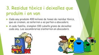 3. Residus tòxics i deixalles que
produïm i on van
 Cada any produïm 400 milions de tones de residus tòxics,
que es cremen, es soterren o es porten a abocadors.
 A cada família, s’omplen 100 cubells grans de deixalles
cada any. Les escombraries s’enterren en abocadors.
 