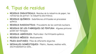 4. Tipus de residus
 RESIDUS INDUSTRIALS: Residus de la industria de paper, les
refineries de petroli i la industria electrònica.
 RESIDUS QUÍMICS: Substàncies utilitzades en processos
químics.
 RESIDUS RADIOACTIUS: Procedents de les centrals nuclears.
 RESIDUS DE LES FABRIQUES DE PINTURA: Algunes pintures
poden ser tòxiques.
 RESIDUS AGRÍCOLES: Pesticides i fertilitzants químics.
 RESIDUS MÈDICS: Medicaments.
 PILES GASTADES: Piles de diferents objectes.
 DEIXALLES DOMÈSTIQUES: Plàstic, llaunes, mobles vells,
electrodomèstics vells...
 