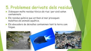 5. Problemes derivats dels residus
 S’aboquen molts residus tòxics als rius i per això estan
contaminats
 Els residus químics que arriben al mar provoquen
malalties als animals aquàtics.
 Els abocadors de deixalles contaminen tant la terra com
l’aigua.
 