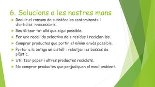 6. Solucions a les nostres mans
 Reduir el consum de substàncies contaminants i
d’articles innecessaris.
 Reutilitzar tot allò que sigui possible.
 Fer una recollida selectiva dels residus i reciclar-los.
 Comprar productes que portin el mínim envàs possible.
 Portar a la botiga un cistell i rebutjar les bosses de
plàstic.
 Utilitzar paper i altres productes reciclats.
 No comprar productes que perjudiquen el medi ambient.
 
