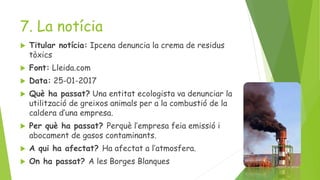 7. La notícia
 Titular notícia: Ipcena denuncia la crema de residus
tòxics
 Font: Lleida.com
 Data: 25-01-2017
 Què ha passat? Una entitat ecologista va denunciar la
utilització de greixos animals per a la combustió de la
caldera d’una empresa.
 Per què ha passat? Perquè l’empresa feia emissió i
abocament de gasos contaminants.
 A qui ha afectat? Ha afectat a l’atmosfera.
 On ha passat? A les Borges Blanques
 